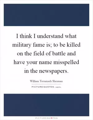 I think I understand what military fame is; to be killed on the field of battle and have your name misspelled in the newspapers Picture Quote #1