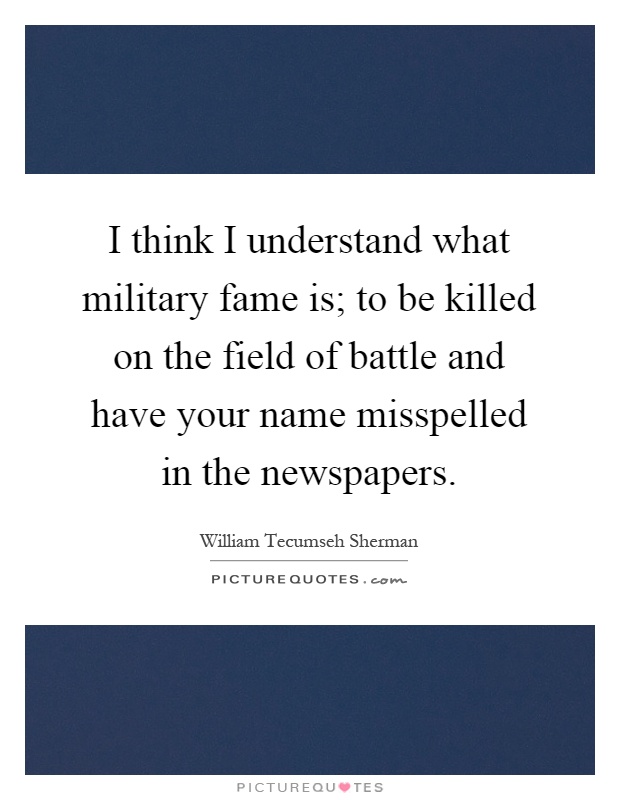 I think I understand what military fame is; to be killed on the field of battle and have your name misspelled in the newspapers Picture Quote #1