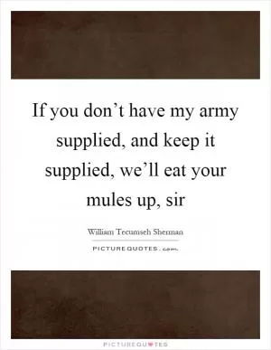 If you don’t have my army supplied, and keep it supplied, we’ll eat your mules up, sir Picture Quote #1