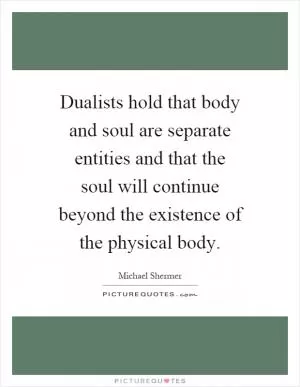 Dualists hold that body and soul are separate entities and that the soul will continue beyond the existence of the physical body Picture Quote #1