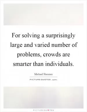 For solving a surprisingly large and varied number of problems, crowds are smarter than individuals Picture Quote #1