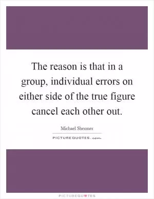 The reason is that in a group, individual errors on either side of the true figure cancel each other out Picture Quote #1