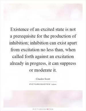 Existence of an excited state is not a prerequisite for the production of inhibition; inhibition can exist apart from excitation no less than, when called forth against an excitation already in progress, it can suppress or moderate it Picture Quote #1