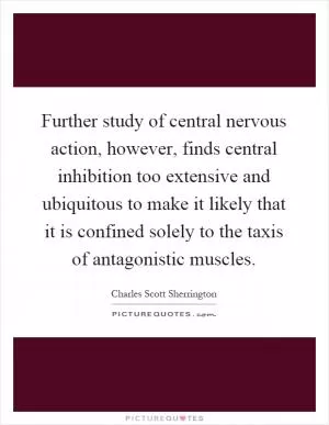 Further study of central nervous action, however, finds central inhibition too extensive and ubiquitous to make it likely that it is confined solely to the taxis of antagonistic muscles Picture Quote #1
