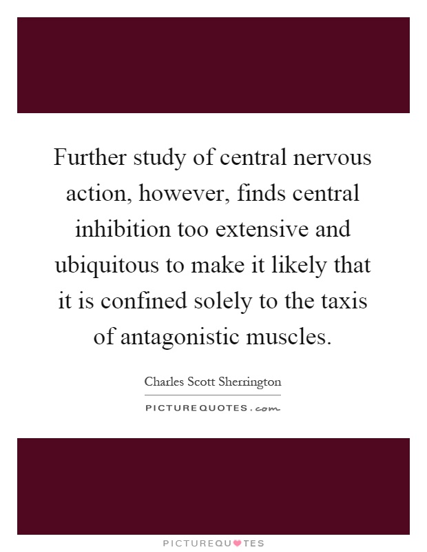 Further study of central nervous action, however, finds central inhibition too extensive and ubiquitous to make it likely that it is confined solely to the taxis of antagonistic muscles Picture Quote #1