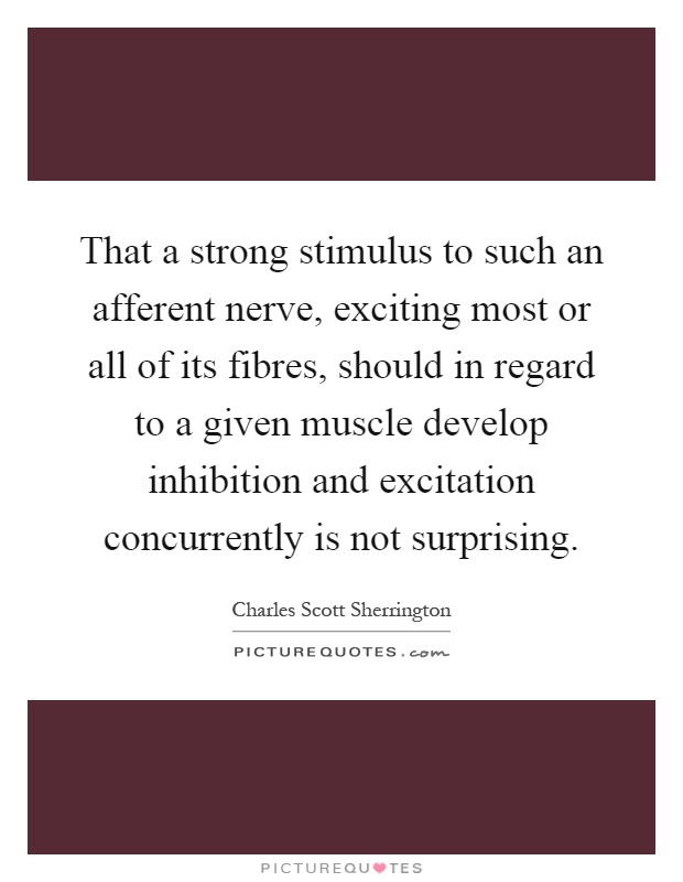 That a strong stimulus to such an afferent nerve, exciting most or all of its fibres, should in regard to a given muscle develop inhibition and excitation concurrently is not surprising Picture Quote #1