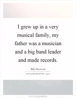 I grew up in a very musical family, my father was a musician and a big band leader and made records Picture Quote #1
