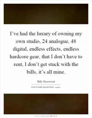 I’ve had the luxury of owning my own studio, 24 analogue, 48 digital, endless effects, endless hardcore gear, that I don’t have to rent, I don’t get stuck with the bills, it’s all mine Picture Quote #1