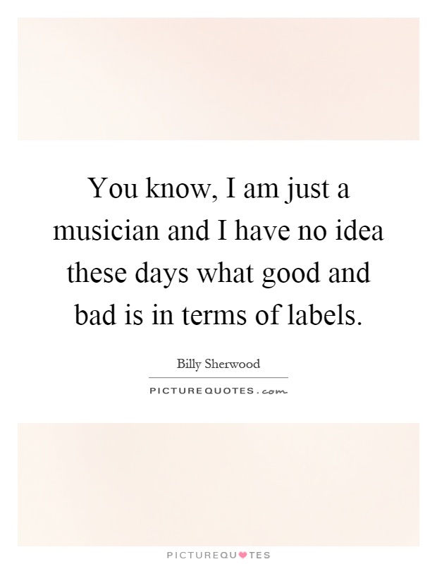 You know, I am just a musician and I have no idea these days what good and bad is in terms of labels Picture Quote #1