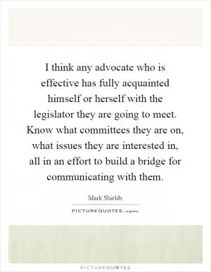 I think any advocate who is effective has fully acquainted himself or herself with the legislator they are going to meet. Know what committees they are on, what issues they are interested in, all in an effort to build a bridge for communicating with them Picture Quote #1