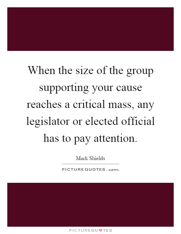 When the size of the group supporting your cause reaches a critical mass, any legislator or elected official has to pay attention Picture Quote #1