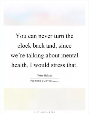 You can never turn the clock back and, since we’re talking about mental health, I would stress that Picture Quote #1