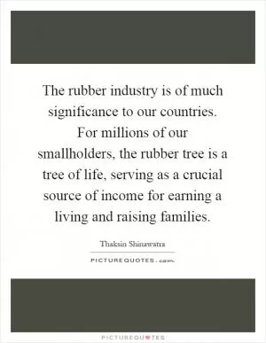 The rubber industry is of much significance to our countries. For millions of our smallholders, the rubber tree is a tree of life, serving as a crucial source of income for earning a living and raising families Picture Quote #1