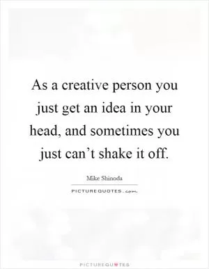 As a creative person you just get an idea in your head, and sometimes you just can’t shake it off Picture Quote #1