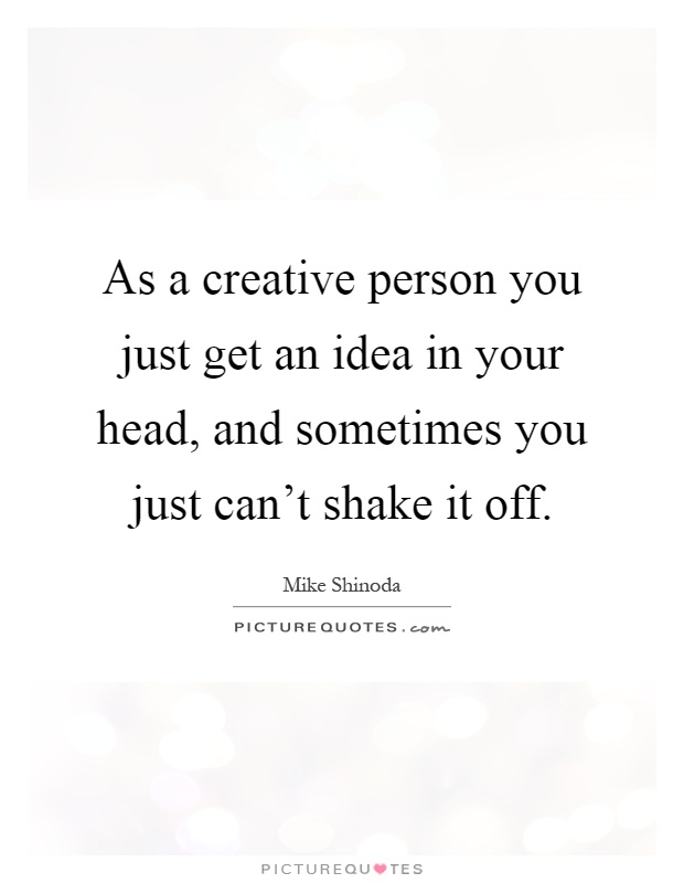 As a creative person you just get an idea in your head, and sometimes you just can't shake it off Picture Quote #1