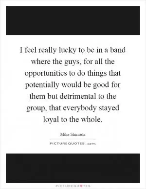 I feel really lucky to be in a band where the guys, for all the opportunities to do things that potentially would be good for them but detrimental to the group, that everybody stayed loyal to the whole Picture Quote #1