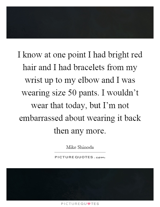 I know at one point I had bright red hair and I had bracelets from my wrist up to my elbow and I was wearing size 50 pants. I wouldn't wear that today, but I'm not embarrassed about wearing it back then any more Picture Quote #1