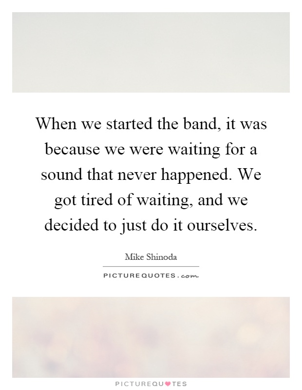 When we started the band, it was because we were waiting for a sound that never happened. We got tired of waiting, and we decided to just do it ourselves Picture Quote #1