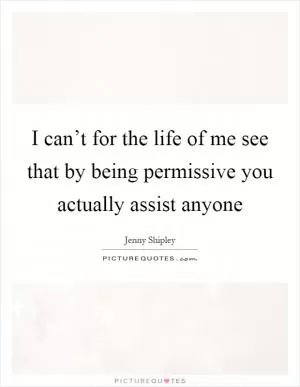 I can’t for the life of me see that by being permissive you actually assist anyone Picture Quote #1