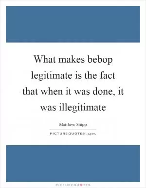 What makes bebop legitimate is the fact that when it was done, it was illegitimate Picture Quote #1