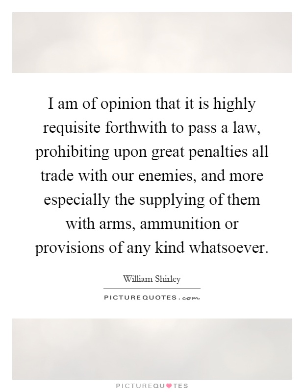 I am of opinion that it is highly requisite forthwith to pass a law, prohibiting upon great penalties all trade with our enemies, and more especially the supplying of them with arms, ammunition or provisions of any kind whatsoever Picture Quote #1