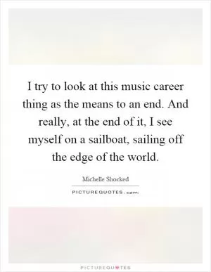 I try to look at this music career thing as the means to an end. And really, at the end of it, I see myself on a sailboat, sailing off the edge of the world Picture Quote #1