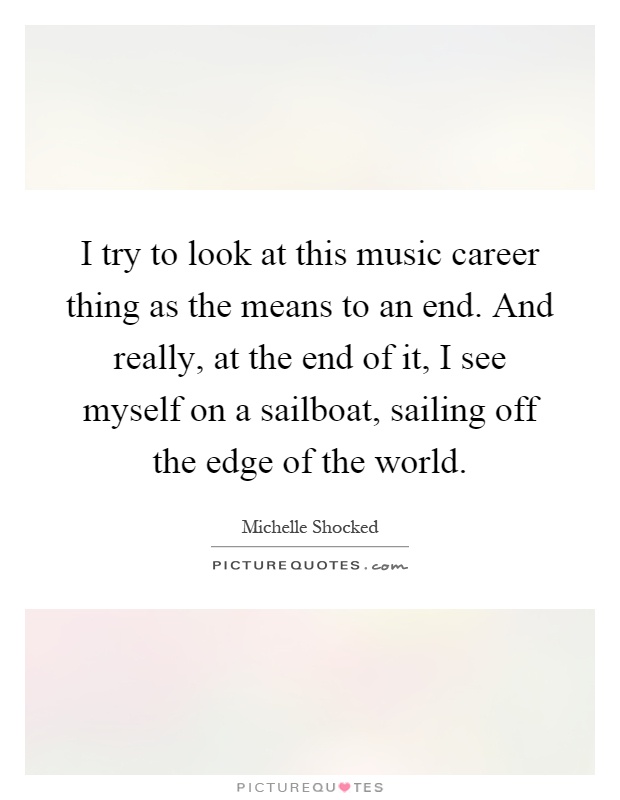 I try to look at this music career thing as the means to an end. And really, at the end of it, I see myself on a sailboat, sailing off the edge of the world Picture Quote #1
