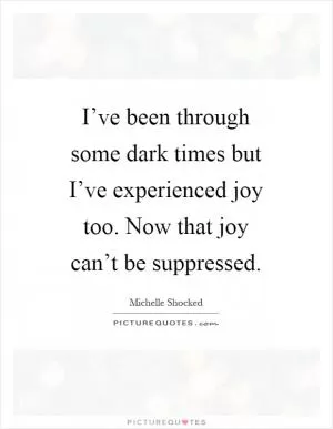 I’ve been through some dark times but I’ve experienced joy too. Now that joy can’t be suppressed Picture Quote #1