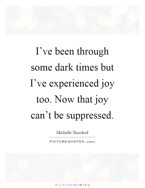 I've been through some dark times but I've experienced joy too. Now that joy can't be suppressed Picture Quote #1