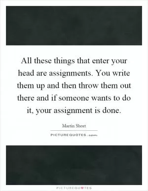 All these things that enter your head are assignments. You write them up and then throw them out there and if someone wants to do it, your assignment is done Picture Quote #1