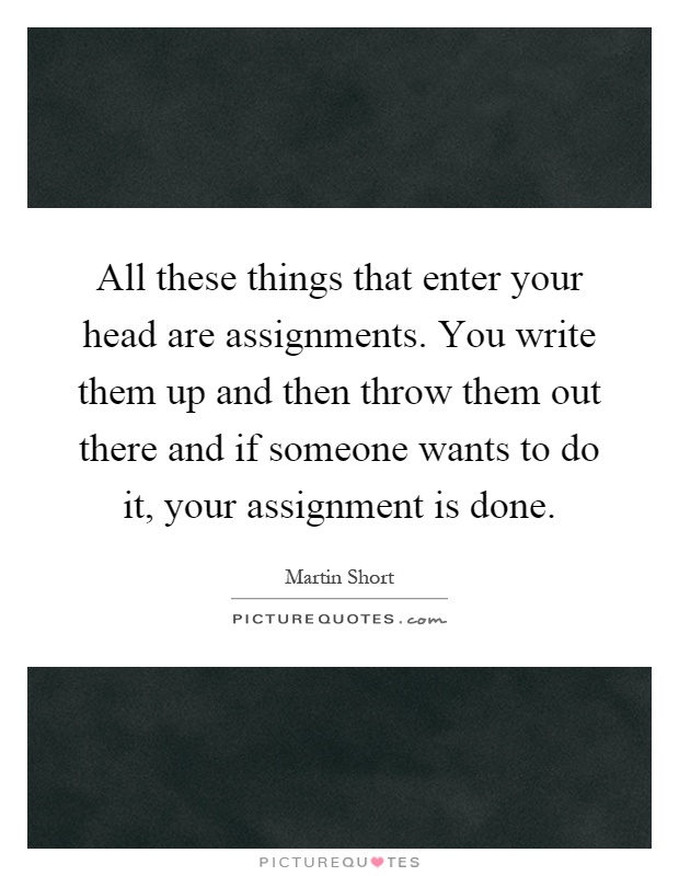 All these things that enter your head are assignments. You write them up and then throw them out there and if someone wants to do it, your assignment is done Picture Quote #1