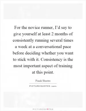 For the novice runner, I’d say to give yourself at least 2 months of consistently running several times a week at a conversational pace before deciding whether you want to stick with it. Consistency is the most important aspect of training at this point Picture Quote #1