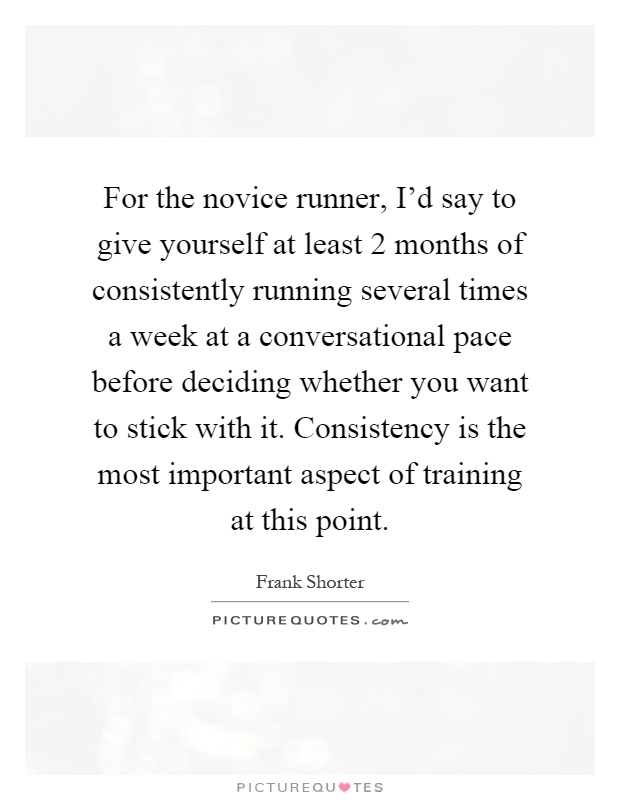 For the novice runner, I'd say to give yourself at least 2 months of consistently running several times a week at a conversational pace before deciding whether you want to stick with it. Consistency is the most important aspect of training at this point Picture Quote #1