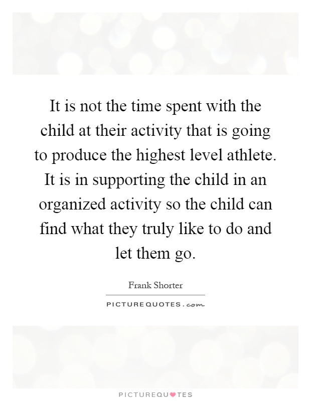 It is not the time spent with the child at their activity that is going to produce the highest level athlete. It is in supporting the child in an organized activity so the child can find what they truly like to do and let them go Picture Quote #1