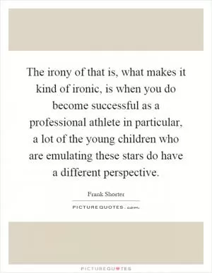 The irony of that is, what makes it kind of ironic, is when you do become successful as a professional athlete in particular, a lot of the young children who are emulating these stars do have a different perspective Picture Quote #1