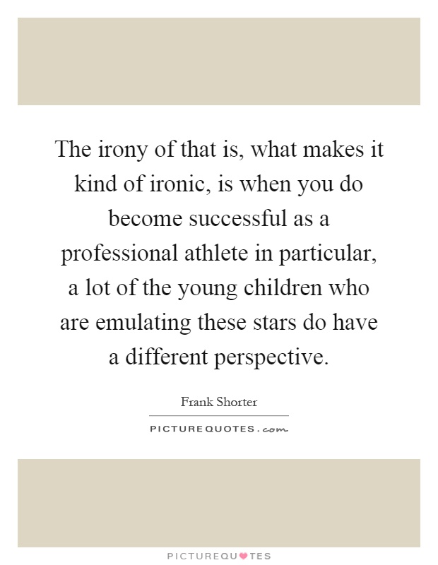 The irony of that is, what makes it kind of ironic, is when you do become successful as a professional athlete in particular, a lot of the young children who are emulating these stars do have a different perspective Picture Quote #1