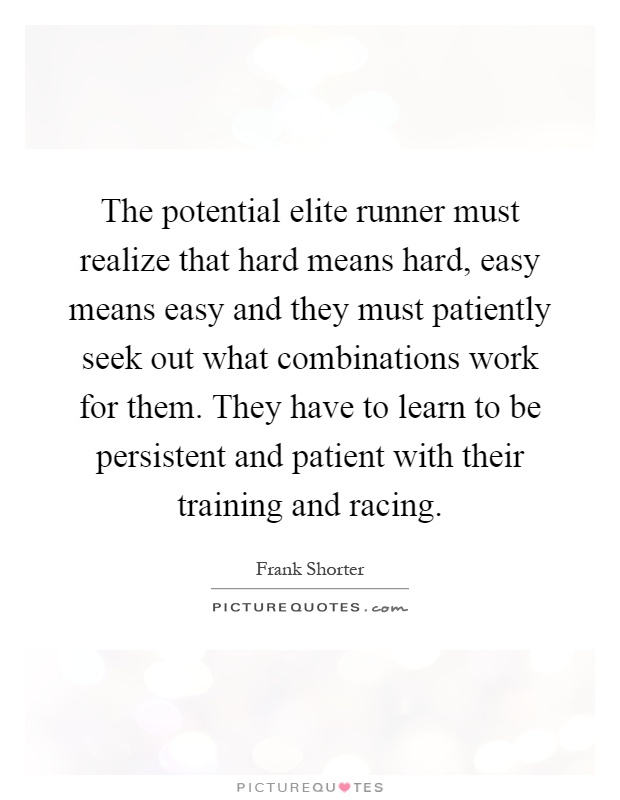 The potential elite runner must realize that hard means hard, easy means easy and they must patiently seek out what combinations work for them. They have to learn to be persistent and patient with their training and racing Picture Quote #1