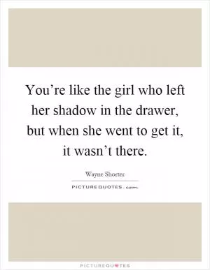 You’re like the girl who left her shadow in the drawer, but when she went to get it, it wasn’t there Picture Quote #1
