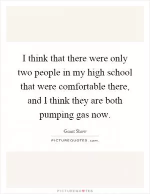 I think that there were only two people in my high school that were comfortable there, and I think they are both pumping gas now Picture Quote #1