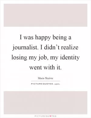 I was happy being a journalist. I didn’t realize losing my job, my identity went with it Picture Quote #1