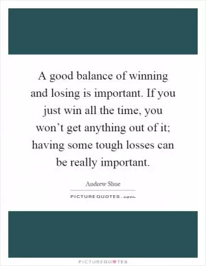 A good balance of winning and losing is important. If you just win all the time, you won’t get anything out of it; having some tough losses can be really important Picture Quote #1