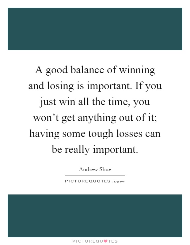 A good balance of winning and losing is important. If you just win all the time, you won't get anything out of it; having some tough losses can be really important Picture Quote #1