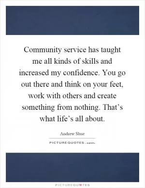 Community service has taught me all kinds of skills and increased my confidence. You go out there and think on your feet, work with others and create something from nothing. That’s what life’s all about Picture Quote #1