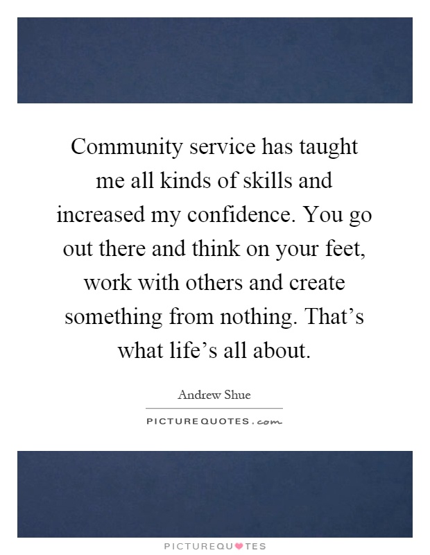 Community service has taught me all kinds of skills and increased my confidence. You go out there and think on your feet, work with others and create something from nothing. That's what life's all about Picture Quote #1