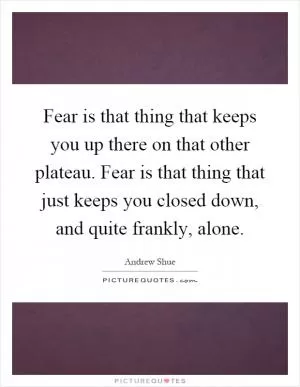 Fear is that thing that keeps you up there on that other plateau. Fear is that thing that just keeps you closed down, and quite frankly, alone Picture Quote #1