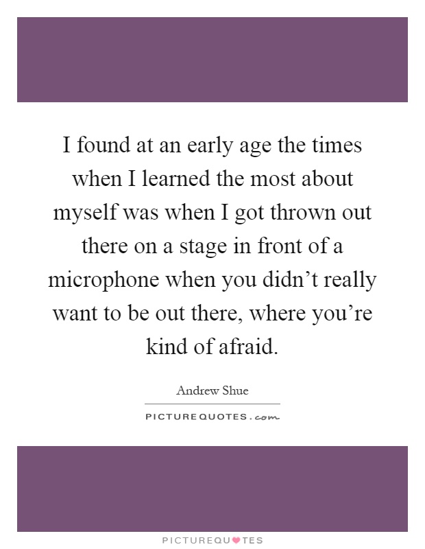 I found at an early age the times when I learned the most about myself was when I got thrown out there on a stage in front of a microphone when you didn't really want to be out there, where you're kind of afraid Picture Quote #1