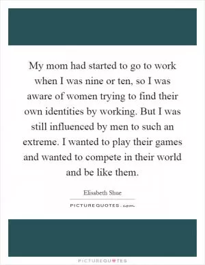 My mom had started to go to work when I was nine or ten, so I was aware of women trying to find their own identities by working. But I was still influenced by men to such an extreme. I wanted to play their games and wanted to compete in their world and be like them Picture Quote #1