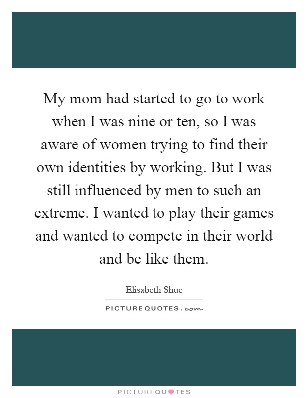 My mom had started to go to work when I was nine or ten, so I was aware of women trying to find their own identities by working. But I was still influenced by men to such an extreme. I wanted to play their games and wanted to compete in their world and be like them Picture Quote #1