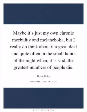 Maybe it’s just my own chronic morbidity and melancholia, but I really do think about it a great deal and quite often in the small hours of the night when, it is said, the greatest numbers of people die Picture Quote #1