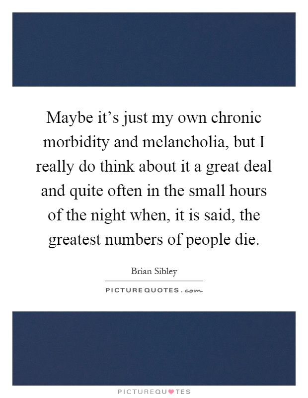 Maybe it's just my own chronic morbidity and melancholia, but I really do think about it a great deal and quite often in the small hours of the night when, it is said, the greatest numbers of people die Picture Quote #1